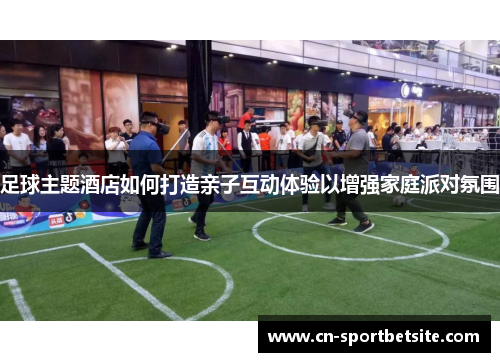 足球主题酒店如何打造亲子互动体验以增强家庭派对氛围